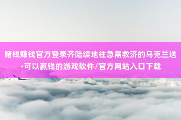 赌钱赚钱官方登录齐陆续地往急需救济的乌克兰送-可以赢钱的游戏软件/官方网站入口下载