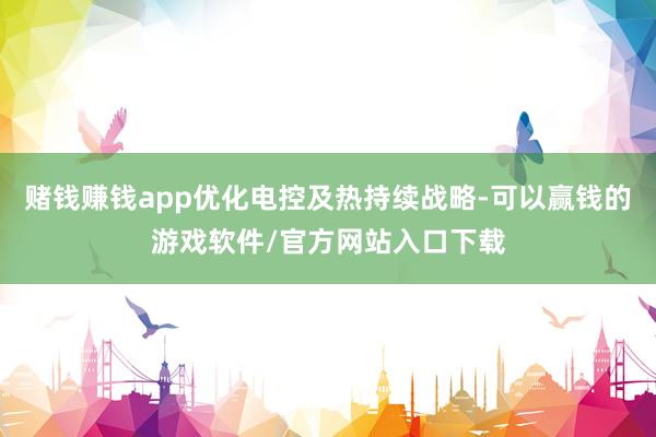 赌钱赚钱app优化电控及热持续战略-可以赢钱的游戏软件/官方网站入口下载