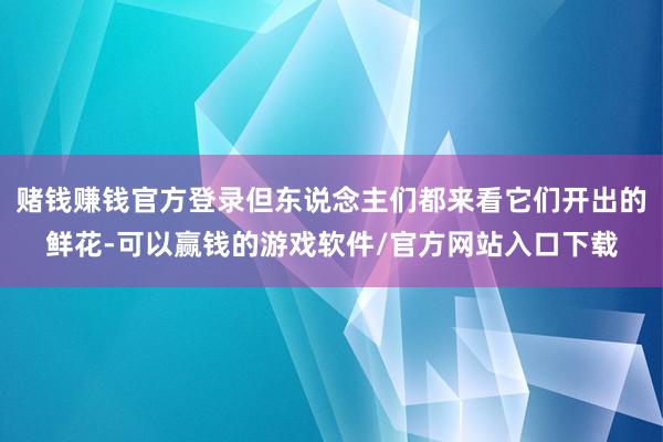 赌钱赚钱官方登录但东说念主们都来看它们开出的鲜花-可以赢钱的游戏软件/官方网站入口下载