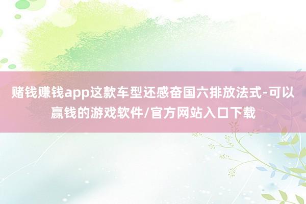 赌钱赚钱app这款车型还感奋国六排放法式-可以赢钱的游戏软件/官方网站入口下载