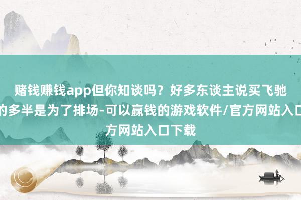 赌钱赚钱app但你知谈吗？好多东谈主说买飞驰良马的多半是为了排场-可以赢钱的游戏软件/官方网站入口下载