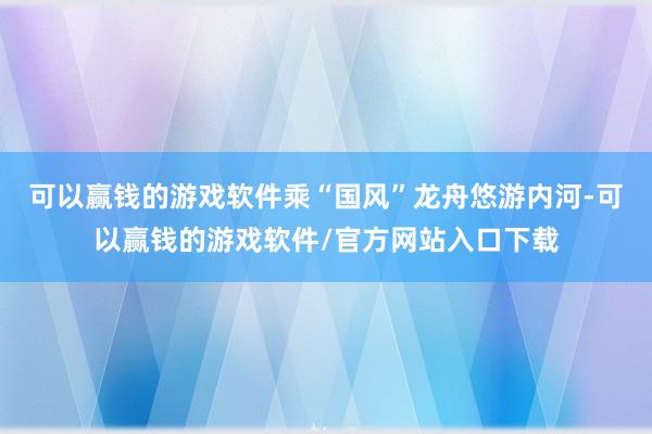 可以赢钱的游戏软件乘“国风”龙舟悠游内河-可以赢钱的游戏软件/官方网站入口下载