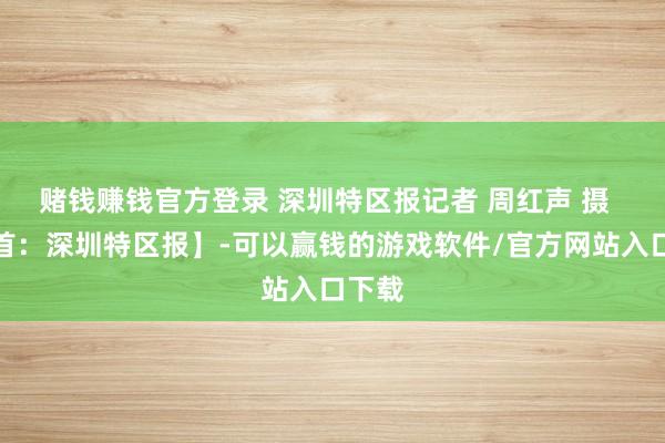 赌钱赚钱官方登录 深圳特区报记者 周红声 摄  【开首：深圳特区报】-可以赢钱的游戏软件/官方网站入口下载