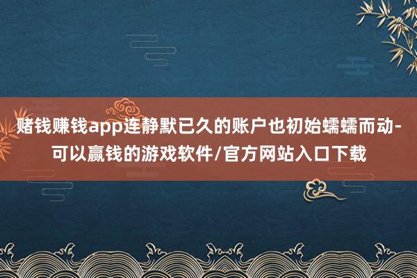 赌钱赚钱app连静默已久的账户也初始蠕蠕而动-可以赢钱的游戏软件/官方网站入口下载