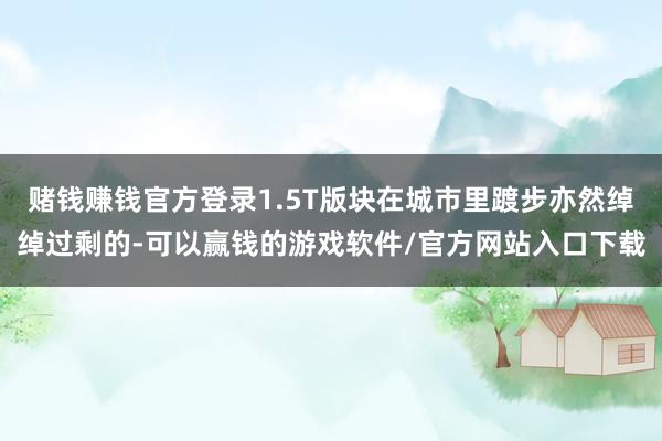 赌钱赚钱官方登录1.5T版块在城市里踱步亦然绰绰过剩的-可以赢钱的游戏软件/官方网站入口下载