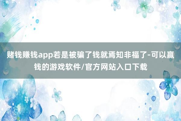 赌钱赚钱app若是被骗了钱就焉知非福了-可以赢钱的游戏软件/官方网站入口下载