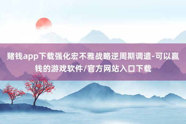 赌钱app下载强化宏不雅战略逆周期调遣-可以赢钱的游戏软件/官方网站入口下载