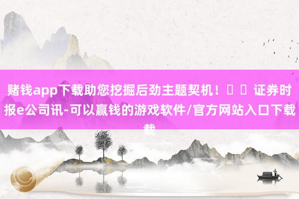 赌钱app下载助您挖掘后劲主题契机！		证券时报e公司讯-可以赢钱的游戏软件/官方网站入口下载