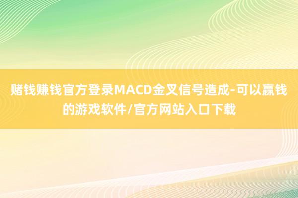 赌钱赚钱官方登录MACD金叉信号造成-可以赢钱的游戏软件/官方网站入口下载