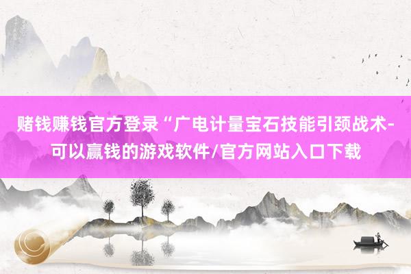 赌钱赚钱官方登录“广电计量宝石技能引颈战术-可以赢钱的游戏软件/官方网站入口下载