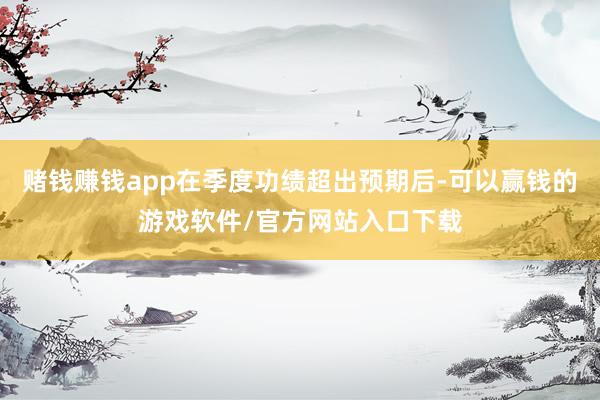 赌钱赚钱app在季度功绩超出预期后-可以赢钱的游戏软件/官方网站入口下载