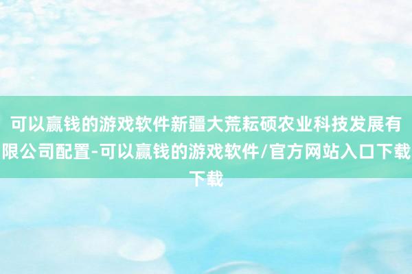 可以赢钱的游戏软件新疆大荒耘硕农业科技发展有限公司配置-可以赢钱的游戏软件/官方网站入口下载