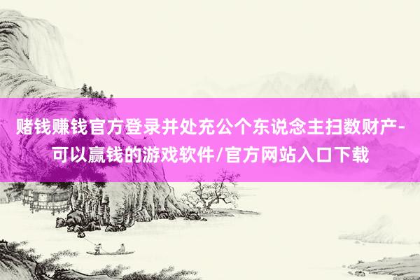 赌钱赚钱官方登录并处充公个东说念主扫数财产-可以赢钱的游戏软件/官方网站入口下载