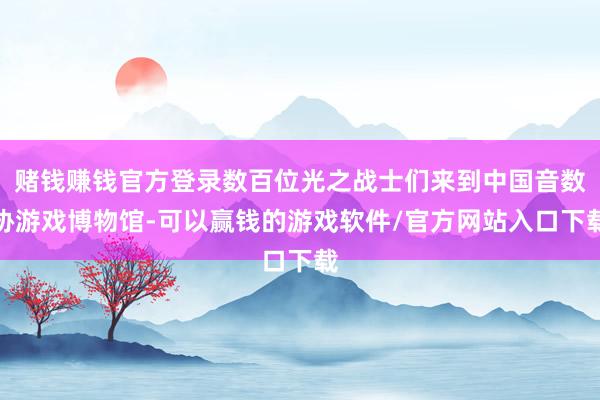 赌钱赚钱官方登录数百位光之战士们来到中国音数协游戏博物馆-可以赢钱的游戏软件/官方网站入口下载