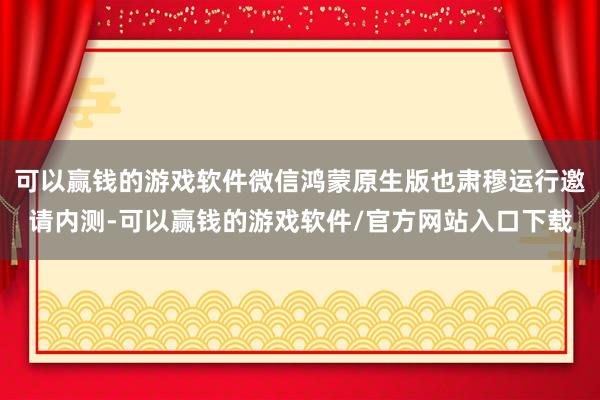 可以赢钱的游戏软件微信鸿蒙原生版也肃穆运行邀请内测-可以赢钱的游戏软件/官方网站入口下载