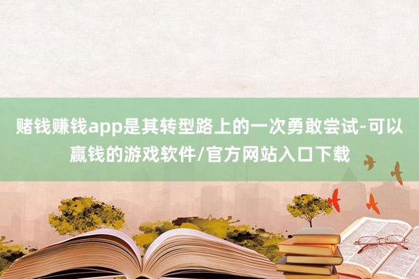 赌钱赚钱app是其转型路上的一次勇敢尝试-可以赢钱的游戏软件/官方网站入口下载