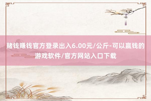 赌钱赚钱官方登录出入6.00元/公斤-可以赢钱的游戏软件/官方网站入口下载