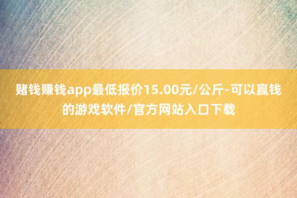 赌钱赚钱app最低报价15.00元/公斤-可以赢钱的游戏软件/官方网站入口下载