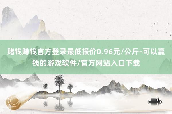 赌钱赚钱官方登录最低报价0.96元/公斤-可以赢钱的游戏软件/官方网站入口下载