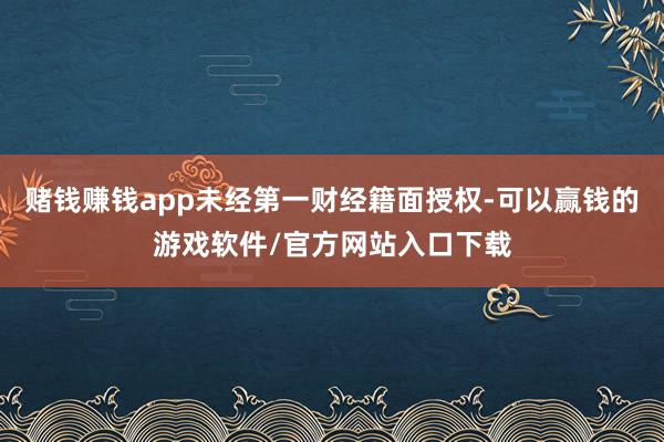 赌钱赚钱app未经第一财经籍面授权-可以赢钱的游戏软件/官方网站入口下载