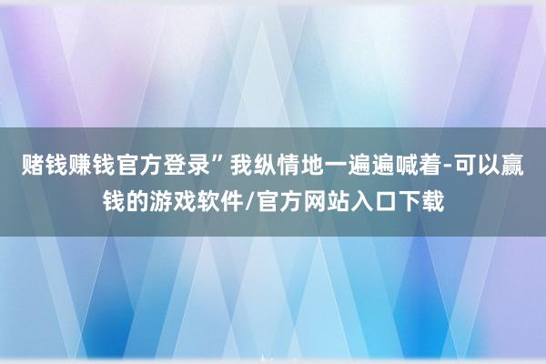 赌钱赚钱官方登录”我纵情地一遍遍喊着-可以赢钱的游戏软件/官方网站入口下载