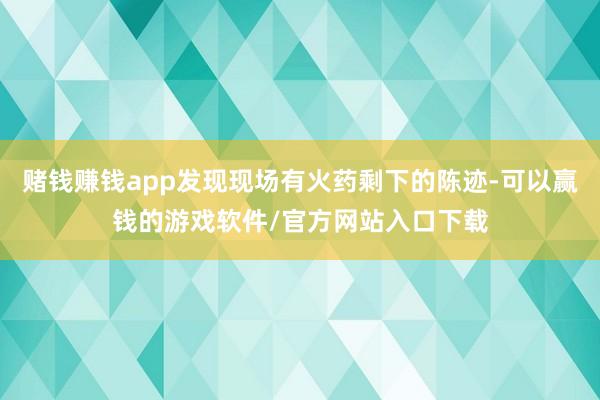 赌钱赚钱app发现现场有火药剩下的陈迹-可以赢钱的游戏软件/官方网站入口下载