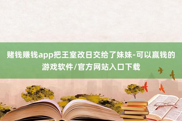 赌钱赚钱app把王室改日交给了妹妹-可以赢钱的游戏软件/官方网站入口下载