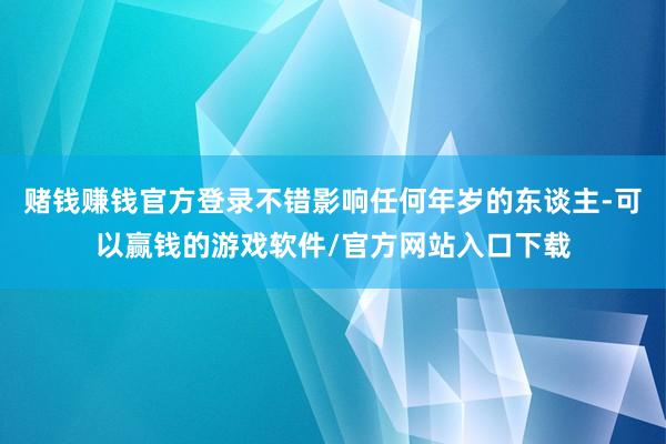 赌钱赚钱官方登录不错影响任何年岁的东谈主-可以赢钱的游戏软件/官方网站入口下载