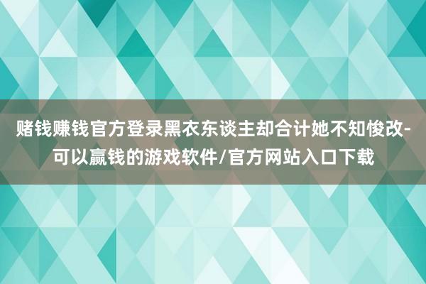 赌钱赚钱官方登录黑衣东谈主却合计她不知悛改-可以赢钱的游戏软件/官方网站入口下载