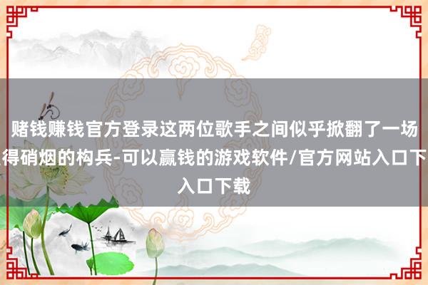 赌钱赚钱官方登录这两位歌手之间似乎掀翻了一场莫得硝烟的构兵-可以赢钱的游戏软件/官方网站入口下载