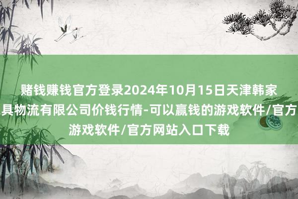 赌钱赚钱官方登录2024年10月15日天津韩家墅海吉星农家具物流有限公司价钱行情-可以赢钱的游戏软件/官方网站入口下载