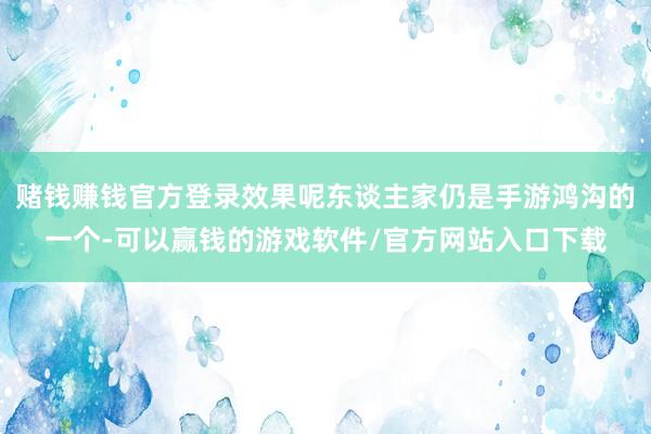 赌钱赚钱官方登录效果呢东谈主家仍是手游鸿沟的一个-可以赢钱的游戏软件/官方网站入口下载