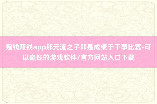 赌钱赚钱app那元流之子即是成绩于干事比赛-可以赢钱的游戏软件/官方网站入口下载