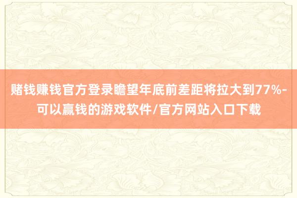 赌钱赚钱官方登录瞻望年底前差距将拉大到77%-可以赢钱的游戏软件/官方网站入口下载