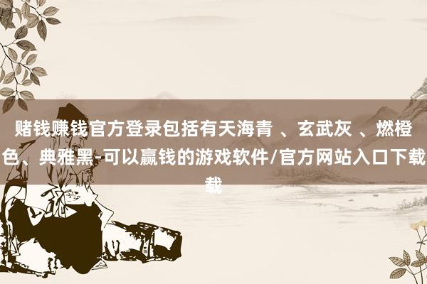 赌钱赚钱官方登录包括有天海青 、玄武灰 、燃橙色、典雅黑-可以赢钱的游戏软件/官方网站入口下载