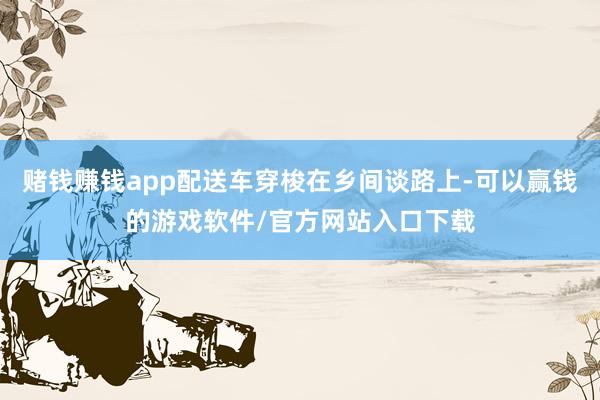 赌钱赚钱app配送车穿梭在乡间谈路上-可以赢钱的游戏软件/官方网站入口下载