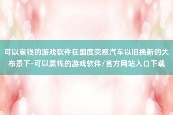 可以赢钱的游戏软件在国度荧惑汽车以旧换新的大布景下-可以赢钱的游戏软件/官方网站入口下载