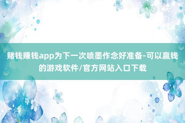 赌钱赚钱app为下一次喷墨作念好准备-可以赢钱的游戏软件/官方网站入口下载