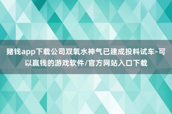 赌钱app下载公司双氧水神气已建成投料试车-可以赢钱的游戏软件/官方网站入口下载