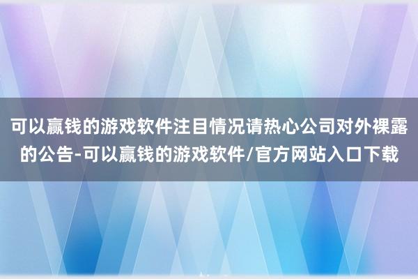 可以赢钱的游戏软件注目情况请热心公司对外裸露的公告-可以赢钱的游戏软件/官方网站入口下载