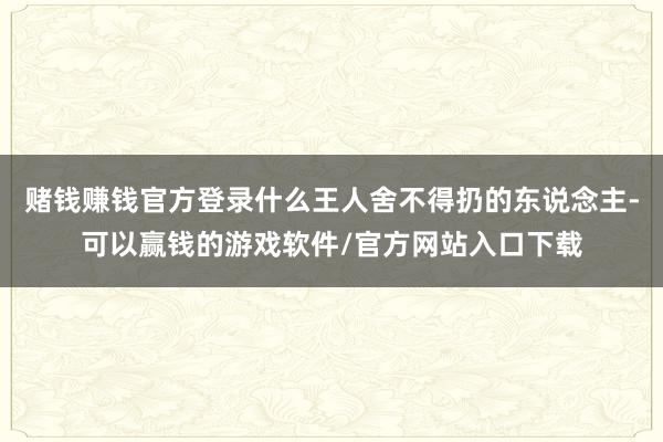 赌钱赚钱官方登录什么王人舍不得扔的东说念主-可以赢钱的游戏软件/官方网站入口下载