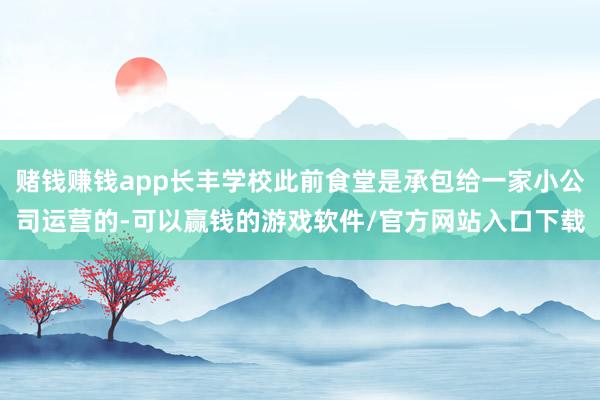 赌钱赚钱app长丰学校此前食堂是承包给一家小公司运营的-可以赢钱的游戏软件/官方网站入口下载