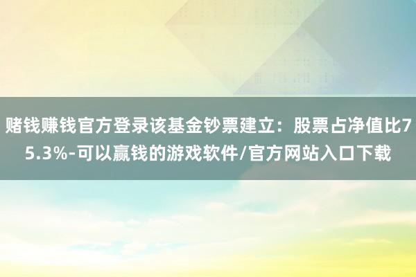 赌钱赚钱官方登录该基金钞票建立：股票占净值比75.3%-可以赢钱的游戏软件/官方网站入口下载