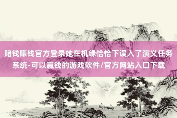 赌钱赚钱官方登录她在机缘恰恰下误入了演义任务系统-可以赢钱的游戏软件/官方网站入口下载