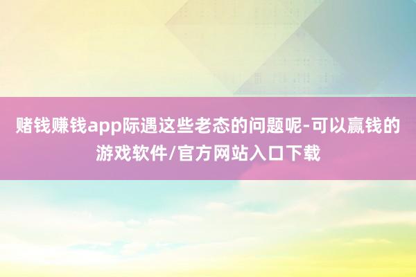 赌钱赚钱app际遇这些老态的问题呢-可以赢钱的游戏软件/官方网站入口下载