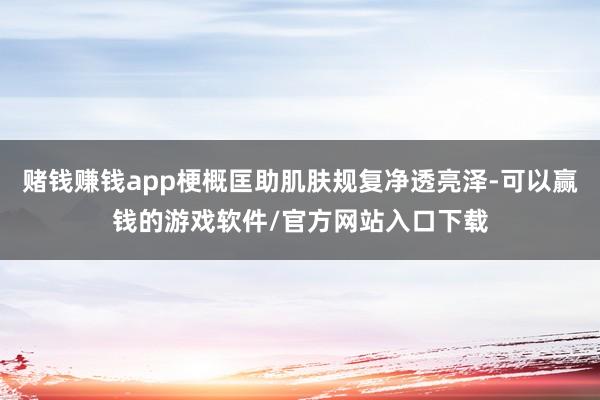 赌钱赚钱app梗概匡助肌肤规复净透亮泽-可以赢钱的游戏软件/官方网站入口下载