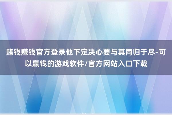 赌钱赚钱官方登录他下定决心要与其同归于尽-可以赢钱的游戏软件/官方网站入口下载