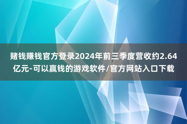 赌钱赚钱官方登录2024年前三季度营收约2.64亿元-可以赢钱的游戏软件/官方网站入口下载