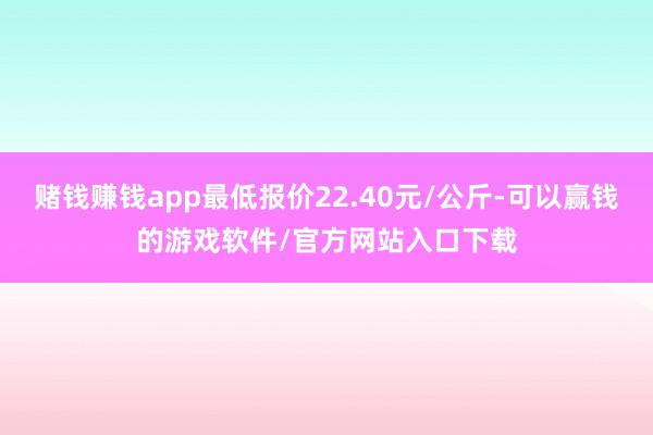 赌钱赚钱app最低报价22.40元/公斤-可以赢钱的游戏软件/官方网站入口下载