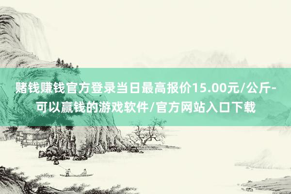 赌钱赚钱官方登录当日最高报价15.00元/公斤-可以赢钱的游戏软件/官方网站入口下载